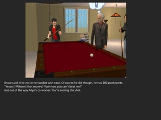 Bruce sunk it in the corner pocket with ease. Of course he did though, he has 100 pool points.
“Yessss!! Where’s that money? You know you can’t beat me!”
Get out of the way Allyn’s co-worker. You’re ruining the shot.
 