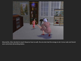 Meanwhile, Allyn decided to teach Roxanne how to walk. No one else had the energy to do it since Jude and Daniel
were extremely demanding babies.
 