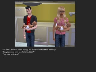 See what I mean? If one is hungry, the other wants food too. It’s tiring!
“So, you wanna have another one, babe?”
“You must be insane.”
“…”
 