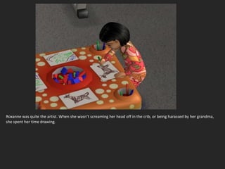 Roxanne was quite the artist. When she wasn’t screaming her head off in the crib, or being harassed by her grandma,
she spent her time drawing.
 