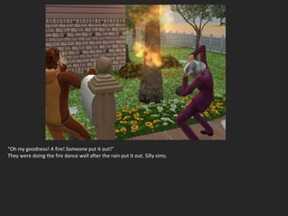 “Oh my goodness! A fire! Someone put it out!”
They were doing the fire dance well after the rain put it out. Silly sims.
 