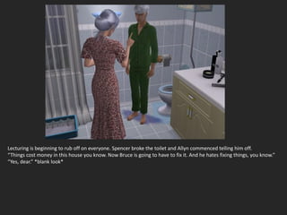 Lecturing is beginning to rub off on everyone. Spencer broke the toilet and Allyn commenced telling him off.
“Things cost money in this house you know. Now Bruce is going to have to fix it. And he hates fixing things, you know.”
“Yes, dear.” *blank look*
 