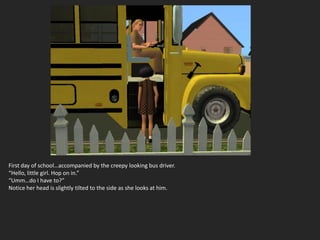 First day of school…accompanied by the creepy looking bus driver.
“Hello, little girl. Hop on in.”
“Umm…do I have to?”
Notice her head is slightly tilted to the side as she looks at him.
 