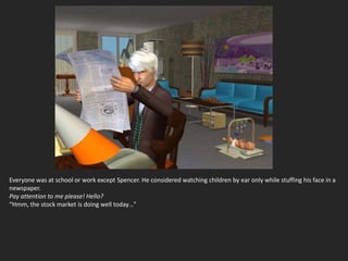 Everyone was at school or work except Spencer. He considered watching children by ear only while stuffing his face in a
newspaper.
Pay attention to me please! Hello?
“Hmm, the stock market is doing well today…”
 