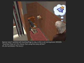 Spencer wasn’t satisfied with teaching Ringo to stay, so this is cat training lesson 4352525.
“Good boy! Now isn’t this cleaner than using that dusty old box?”
Oh ,the humiliation! The horror!
 