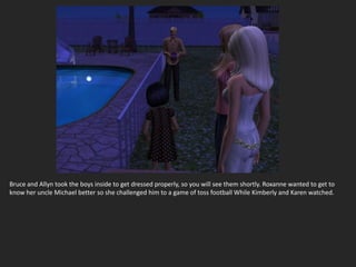 Bruce and Allyn took the boys inside to get dressed properly, so you will see them shortly. Roxanne wanted to get to
know her uncle Michael better so she challenged him to a game of toss football While Kimberly and Karen watched.
 