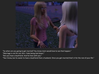 “So when are you going to get married? You know mom would love to see that happen.”
“Marriage is not for me, Kim. I hate being tied down.”
“But you have a boyfriend. And he lives with you.”
“Yea I know, but its easier to have a boyfriend than a husband. Once you get married that’s it for the rest of your life.”
 