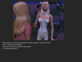 “And besides, I am too busy having fun to have a family. It wouldn’t be fair.”
“Ok sis. I still love you though.”
“Love you too Kim. Now, where’s the booze?”
“It’s a kids party, Karen…”
 
