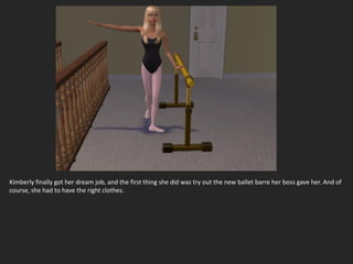 Kimberly finally got her dream job, and the first thing she did was try out the new ballet barre her boss gave her. And of
course, she had to have the right clothes.
 
