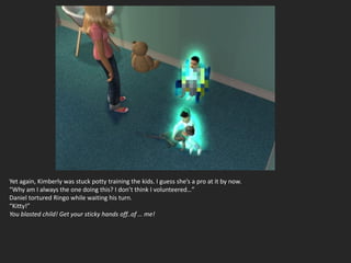Yet again, Kimberly was stuck potty training the kids. I guess she’s a pro at it by now.
“Why am I always the one doing this? I don’t think I volunteered…”
Daniel tortured Ringo while waiting his turn.
“Kitty!”
You blasted child! Get your sticky hands off..of … me!
 