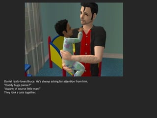 Daniel really loves Bruce. He’s always asking for attention from him.
“Daddy hugs pwese?”
“Awww, of course little man.”
They look s cute together.
 