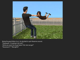 Being the good father he is, he decided to spin Roxanne around.
“Daaaaaad…I’m going to be sick!”
‘What you want me to go faster? Ok, here we go!”
“Noooooo!!!” *Blarrghhh*
 
