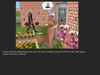 I need to put the mailbox back on the curb. I am tired of walkbys coming into the front yard. Allyn agrees.
“Ewww…that man is hideous!”
 