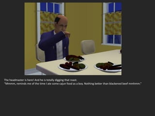 The headmaster is here! And he is totally digging that roast.
“Mmmm, reminds me of the time I ate some cajun food as a boy. Nothing better than blackened beef mmhmm.”
 