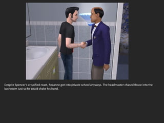 Despite Spencer’s crispified roast, Roxanne got into private school anyways. The headmaster chased Bruce into the
bathroom just so he could shake his hand.
 