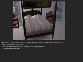 Now this is just plain creepy. I think Allyn has the hots for Bruce, and this is how she shows it.
“Zzzzz…you wanna cuddle, Kim?”
“Kim? I’m Allyn! Why would you want your own daughter here?”
“Daughter? That’s my wife!”
“….”
 