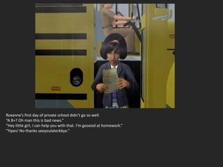 Roxanne’s first day of private school didn’t go so well.
“A B+? Oh man this is bad news.”
“Hey little girl, I can help you with that. I’m gooood at homework.”
“Yipes! No thanks seeyoulaterkbye.”
 