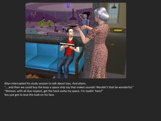 Allyn interrupted his study session to talk about toys. And aliens.
“….and then we could buy the boys a space ship toy that makes sounds! Wouldn’t that be wonderful.”
“Woman, with all due respect, get the heck outta my space. I’m readin’ here!”
You just got to love the look on his face.
 