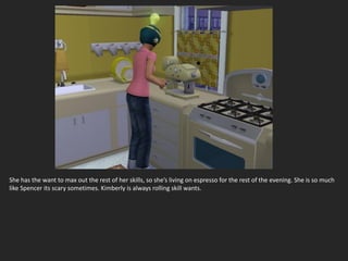 She has the want to max out the rest of her skills, so she’s living on espresso for the rest of the evening. She is so much
like Spencer its scary sometimes. Kimberly is always rolling skill wants.
 
