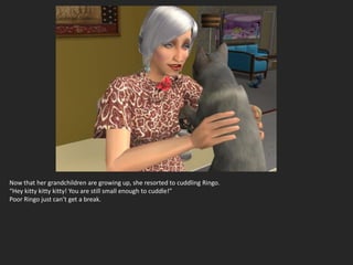 Now that her grandchildren are growing up, she resorted to cuddling Ringo.
“Hey kitty kitty kitty! You are still small enough to cuddle!”
Poor Ringo just can’t get a break.
 