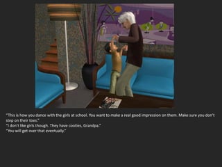 “This is how you dance with the girls at school. You want to make a real good impression on them. Make sure you don’t
step on their toes.”
“I don’t like girls though. They have cooties, Grandpa.”
“You will get over that eventually.”
 