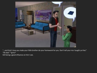 “…and that’s how you make your little brother do your homework for you. Don’t tell your ma I taught ya that.”
“Ok dad.” *grins*
Still being a good influence on him I see.
 