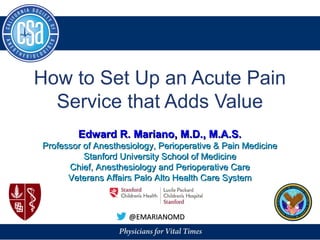 How to Set Up an Acute Pain
Service that Adds Value
@EMARIANOMD@EMARIANOMD
Edward R. Mariano, M.D., M.A.S.Edward R. Mariano, M.D., M.A.S.
Professor of Anesthesiology, Perioperative & Pain MedicineProfessor of Anesthesiology, Perioperative & Pain Medicine
Stanford University School of MedicineStanford University School of Medicine
Chief, Anesthesiology and Perioperative CareChief, Anesthesiology and Perioperative Care
Veterans Affairs Palo Alto Health Care SystemVeterans Affairs Palo Alto Health Care System
 