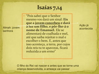  “Pois sabei que o Senhor
                 mesmo vos dará um sinal: Eis
                 que a jovem concebeu e dará
                 à luz um filho, e pôr-lhe-á o                 Ação já
Almah: jovem                                                   acontecida
senhora          nome de Emanuel. Ele se
                 alimentará de coalhada e mel,
                 até que saiba rejeitar o mal e
                 escolher o bem. E, antes que
                 isso aconteça, a terra, por cujos
                 dois reis tu te apavoras, ficará
                 reduzida a um ermo”



          O filho do Rei vai nascer e antes que se torne uma
          criança desenvolvida, a ameaça vai passar
 