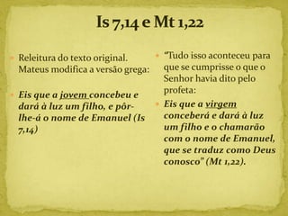  Releitura do texto original.       “Tudo isso aconteceu para
  Mateus modifica a versão grega:     que se cumprisse o que o
                                      Senhor havia dito pelo
                                      profeta:
 Eis que a jovem concebeu e
  dará à luz um filho, e pôr-        Eis que a virgem
  lhe-á o nome de Emanuel (Is         conceberá e dará à luz
  7,14)                               um filho e o chamarão
                                      com o nome de Emanuel,
                                      que se traduz como Deus
                                      conosco” (Mt 1,22).
 