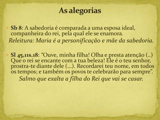  Sb 8: A sabedoria é comparada a uma esposa ideal,
  companheira do rei, pela qual ele se enamora.
 Releitura: Maria é a personificação e mãe da sabedoria.

 Sl 45,11s.18: “Ouve, minha filha! Olha e presta atenção (..)
  Que o rei se encante com a tua beleza! Ele é o teu senhor,
  prostra-te diante dele (...). Recordarei teu nome, em todos
  os tempos; e também os povos te celebrarão para sempre”.
     Salmo que exalta a filha do Rei que vai se casar.
 