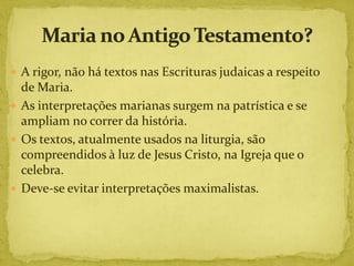  A rigor, não há textos nas Escrituras judaicas a respeito
  de Maria.
 As interpretações marianas surgem na patrística e se
  ampliam no correr da história.
 Os textos, atualmente usados na liturgia, são
  compreendidos à luz de Jesus Cristo, na Igreja que o
  celebra.
 Deve-se evitar interpretações maximalistas.
 