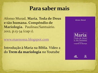  Afonso Murad, Maria. Toda de Deus
 e tão humana. Compêndio de
 Mariologia. Paulinas/Santuário.
 2012, p.13-34 (cap 1).

 www.maenossa.blogspot.com

 Introdução à Maria na Bíblia. Vídeo 2
 do Trem da mariologia no Youtube
 