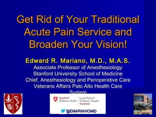 @EMARIANOMD@EMARIANOMD
Get Rid of Your TraditionalGet Rid of Your Traditional
Acute Pain Service andAcute Pain Service and
Broaden Your Vision!Broaden Your Vision!
Edward R. Mariano, M.D., M.A.S.Edward R. Mariano, M.D., M.A.S.
Associate Professor of AnesthesiologyAssociate Professor of Anesthesiology
Stanford University School of MedicineStanford University School of Medicine
Chief, Anesthesiology and Perioperative CareChief, Anesthesiology and Perioperative Care
Veterans Affairs Palo Alto Health CareVeterans Affairs Palo Alto Health Care
SystemSystem
 