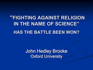 “FIGHTING AGAINST RELIGION
IN THE NAME OF SCIENCE”
HAS THE BATTLE BEEN WON?
John Hedley Brooke
Oxford University
 