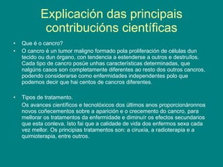 Explicación das principais contribucións científicas Que é o cancro? O cancro é un tumor maligno formado pola proliferación de células dun tecido ou dun órgano, con tendencia a estenderse a outros e destruílos.  Cada tipo de cancro posúe unhas características determinadas, que nalgúns casos son completamente diferentes ao resto dos outros cancros, podendo considerarse como enfermidades independentes polo que podemos decir que hai centos de cancros diferentes. Tipos de tratamento. Os avances científicos e tecnolóxicos dos últimos anos proporcionáronnos novos coñecementos sobre a aparición e o crecemento do cancro, para mellorar os tratamentos da enfermidade e diminuír os efectos secundarios que esta conleva. Isto fai que a calidade de vida dos enfermos sexa cada vez mellor. Os principias tratamentos son: a ciruxía, a radioterapia e a quimioterapia, entre outros. 