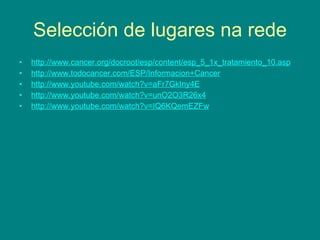 Selección de lugares na rede http://www.cancer.org/docroot/esp/content/esp_5_1x_tratamiento_10.asp http://www.todocancer.com/ESP/Informacion+Cancer http://www.youtube.com/watch?v=aFr7GkIny4E http://www.youtube.com/watch?v=unO2O3R26x4 http://www.youtube.com/watch?v=IQ6KQemEZFw 