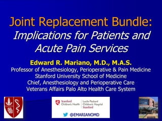 @EMARIANOMD
Joint Replacement Bundle:
Implications for Patients and
Acute Pain Services
Edward R. Mariano, M.D., M.A.S.
Professor of Anesthesiology, Perioperative & Pain Medicine
Stanford University School of Medicine
Chief, Anesthesiology and Perioperative Care
Veterans Affairs Palo Alto Health Care System
 