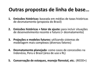 Outras propostas de linha de base…
1. Emissões históricas: baseada em médias de taxas históricas
de desmatamento (proposta do Brasil)
2. Emissões históricas + fator de ajuste: para incluir situações
de desenvolvimento recente e futuro (= desmatamento)( )
3. Projeções e modelos futuros: utilizando sistemas de 
modelagem mais complexos (diversos fatores)modelagem mais complexos (diversos fatores)
4. Desmatamento planejado: como casos de concessões na
I d é i P B il (á d RL)Indonésia, Peru e Brasil (área de uso x RL)
5. Conservação de estoques, manejo florestal, etc.: (REDD+)ç q j ( )
 