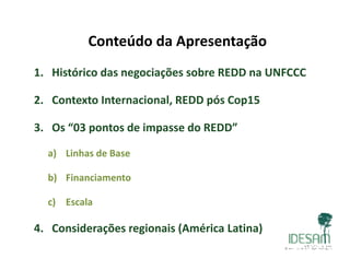 Conteúdo da Apresentação
1. Histórico das negociações sobre REDD na UNFCCC
2. Contexto Internacional, REDD pós Cop15
3. Os “03 pontos de impasse do REDD”
a) Linhas de Basea) Linhas de Base
b) Financiamento
c) Escala
4. Considerações regionais (América Latina)
 