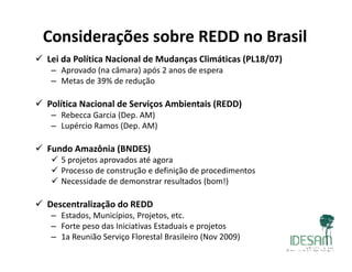 Considerações sobre REDD no Brasil
 Lei da Política Nacional de Mudanças Climáticas (PL18/07)
– Aprovado (na câmara) após 2 anos de espera
– Metas de 39% de reduçãoç
 Política Nacional de Serviços Ambientais (REDD)
– Rebecca Garcia (Dep. AM)( p )
– Lupércio Ramos (Dep. AM)
 Fundo Amazônia (BNDES)( )
 5 projetos aprovados até agora
 Processo de construção e definição de procedimentos
 Necessidade de demonstrar resultados (bom!)
 Descentralização do REDD
– Estados, Municípios, Projetos, etc.
– Forte peso das Iniciativas Estaduais e projetos
– 1a Reunião Serviço Florestal Brasileiro (Nov 2009)
 