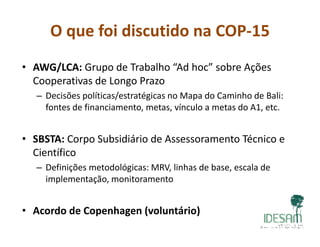 O que foi discutido na COP‐15
• AWG/LCA: Grupo de Trabalho “Ad hoc” sobre Ações
dCooperativas de Longo Prazo
– Decisões políticas/estratégicas no Mapa do Caminho de Bali: 
fontes de financiamento metas vínculo a metas do A1 etcfontes de financiamento, metas, vínculo a metas do A1, etc.  
• SBSTA: Corpo Subsidiário de Assessoramento Técnico e• SBSTA: Corpo Subsidiário de Assessoramento Técnico e 
Científico
– Definições metodológicas: MRV, linhas de base, escala deDefinições metodológicas: MRV, linhas de base, escala de 
implementação, monitoramento
• Acordo de Copenhagen (voluntário)
 