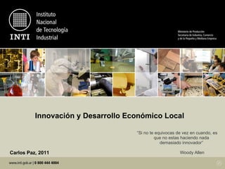 Innovación y Desarrollo Económico Local “ Si no te equivocas de vez en cuando, es que no estas haciendo nada demasiado innovador”   Woody Allen  Carlos Paz, 2011 