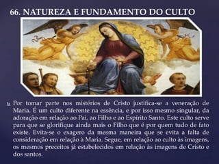 66. NATUREZA E FUNDAMENTO DO CULTO
 Por tomar parte nos mistérios de Cristo justifica-se a veneração de
Maria. É um culto diferente na essência, e por isso mesmo singular, da
adoração em relação ao Pai, ao Filho e ao Espírito Santo. Este culto serve
para que se glorifique ainda mais o Filho que é por quem tudo de fato
existe. Evita-se o exagero da mesma maneira que se evita a falta de
consideração em relação à Maria. Segue, em relação ao culto às imagens,
os mesmos preceitos já estabelecidos em relação às imagens de Cristo e
dos santos.
 