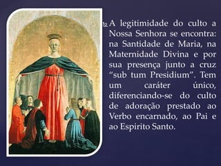  A legitimidade do culto a
Nossa Senhora se encontra:
na Santidade de Maria, na
Maternidade Divina e por
sua presença junto a cruz
“sub tum Presidium”. Tem
um caráter único,
diferenciando-se do culto
de adoração prestado ao
Verbo encarnado, ao Pai e
ao Espirito Santo.
 