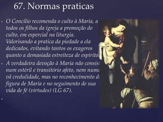 67. Normas praticas
• O Concílio recomenda o culto à Maria, a
todos os filhos da igreja a promoção do
culto, em espercial na liturgia.
Valorisando a pratica da piedade a ela
dedicados, evitando tantos os exageros
quanto a demasiada estreiteza de espírito.
• A verdadeira devoção à Maria não consiste
num estéril e transitório afeto, nem numa
vã credulidade, mas no reconhecimento da
figura de Maria e no seguimento de sua
vida de fé (virtudes) (LG 67).
•
 