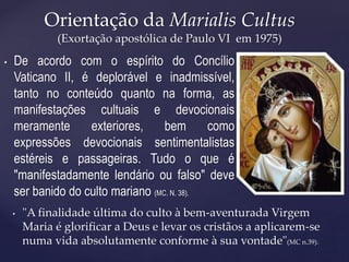 Orientação da Marialis Cultus
(Exortação apostólica de Paulo VI em 1975)
• "A finalidade última do culto à bem-aventurada Virgem
Maria é glorificar a Deus e levar os cristãos a aplicarem-se
numa vida absolutamente conforme à sua vontade"(MC n.39).
• De acordo com o espírito do Concílio
Vaticano II, é deplorável e inadmissível,
tanto no conteúdo quanto na forma, as
manifestações cultuais e devocionais
meramente exteriores, bem como
expressões devocionais sentimentalistas
estéreis e passageiras. Tudo o que é
"manifestadamente lendário ou falso" deve
ser banido do culto mariano (MC. N. 38).
 