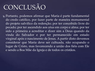 CONCLUSÃO
 Portanto, podemos afirmar que Maria é parte fundamental
do credo católico, por fazer parte de maneira monumental
do projeto salvífico da redenção; por ter concebido livre do
pecado; por ter ascendido aos céus em corpo e alma; por ter
sido a primeira a acreditar e dizer sim a Deus quando da
vinda do Salvador e por ter permanecido em estado
virginal após o nascimento de Jesus. A partir disto devemos
considerar que Maria deve ser cultuada, não ocupando o
lugar de Cristo, mas favorecendo a união dos fiéis com Ele
e sendo a Boa Mãe da Igreja e de todos os cristãos.
 