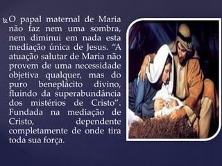  O papal maternal de Maria
não faz nem uma sombra,
nem diminui em nada esta
mediação única de Jesus. “A
atuação salutar de Maria não
provem de uma necessidade
objetiva qualquer, mas do
puro beneplácito divino,
fluindo da superabundância
dos mistérios de Cristo”.
Fundada na mediação de
Cristo, dependente
completamente de onde tira
toda sua força.
 