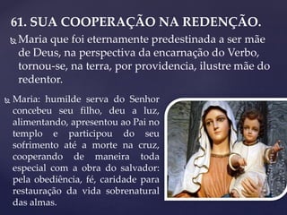 61. SUA COOPERAÇÃO NA REDENÇÃO.
 Maria que foi eternamente predestinada a ser mãe
de Deus, na perspectiva da encarnação do Verbo,
tornou-se, na terra, por providencia, ilustre mãe do
redentor.
 Maria: humilde serva do Senhor
concebeu seu filho, deu a luz,
alimentando, apresentou ao Pai no
templo e participou do seu
sofrimento até a morte na cruz,
cooperando de maneira toda
especial com a obra do salvador:
pela obediência, fé, caridade para
restauração da vida sobrenatural
das almas.
 