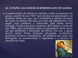 62. O PAPEL SALVADOR SUBORDINADO DE MARIA
 A maternidade de Maria se estende a toda a economia da
graça, a partir do seu “fiat” que ela deu na anunciação e se
manteve firme na cruz, ate a definitiva e eterna coroação
de todos os eleitos. Elevada aos céus não abandonou esse
papel, mas continua a interceder pela nossa eterna
salvação. Cuida com amor materno, dos irmãos e irmãs de
seu Filho, que caminham entre os peregrinos desta terre,
até que alcancem a felicidade da Pátria. Por isso a igreja
invoca como: Nossa Senhora, advogada, auxiliadora,
perpetuo socorro e medianeira. Se entenda que nada seja
derrogado ou acrescentado à dignidade e à eficácia da
atuação de cristo.
 